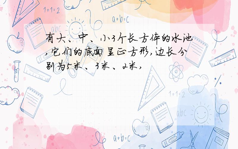 有大、中、小3个长方体的水池,它们的底面呈正方形,边长分别为5米、3米、2米,