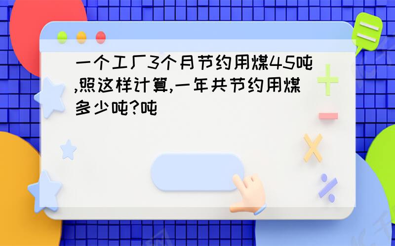 一个工厂3个月节约用煤45吨,照这样计算,一年共节约用煤多少吨?吨