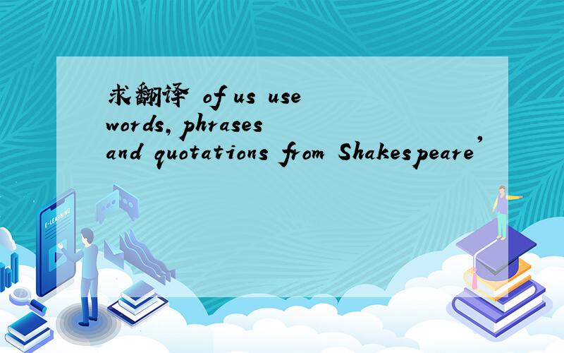 求翻译 of us use words,phrases and quotations from Shakespeare'