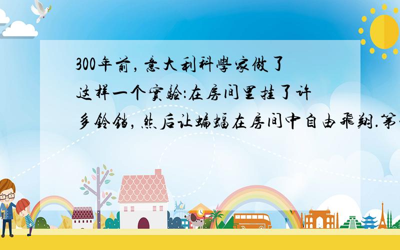 300年前，意大利科学家做了这样一个实验：在房间里挂了许多铃铛，然后让蝙蝠在房间中自由飞翔．第一次未对蝙蝠有任何限制，铃