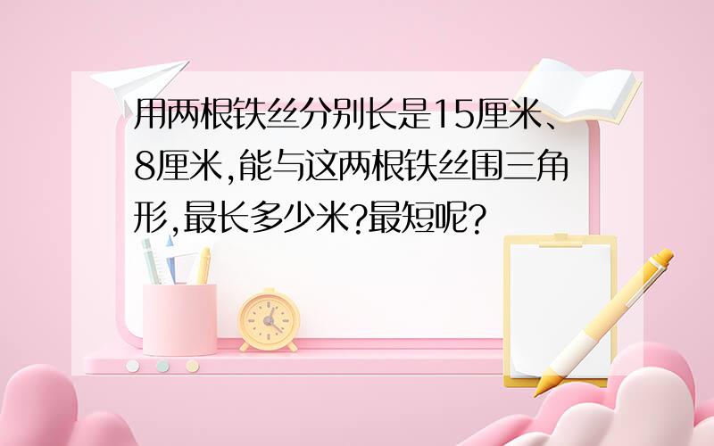 用两根铁丝分别长是15厘米、8厘米,能与这两根铁丝围三角形,最长多少米?最短呢?