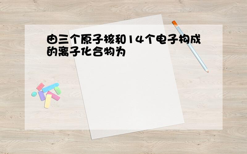 由三个原子核和14个电子构成的离子化合物为