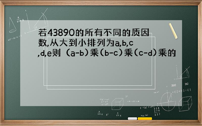 若43890的所有不同的质因数,从大到小排列为a,b,c,d,e则（a-b)乘(b-c)乘(c-d)乘的