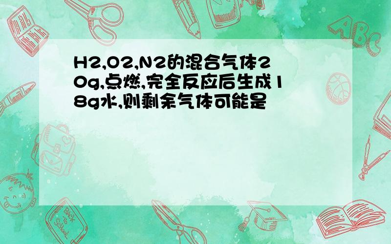 H2,O2,N2的混合气体20g,点燃,完全反应后生成18g水,则剩余气体可能是