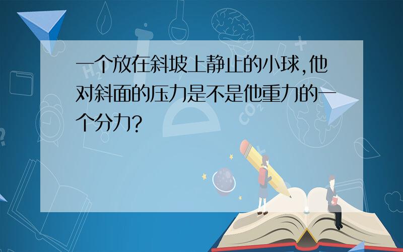 一个放在斜坡上静止的小球,他对斜面的压力是不是他重力的一个分力?