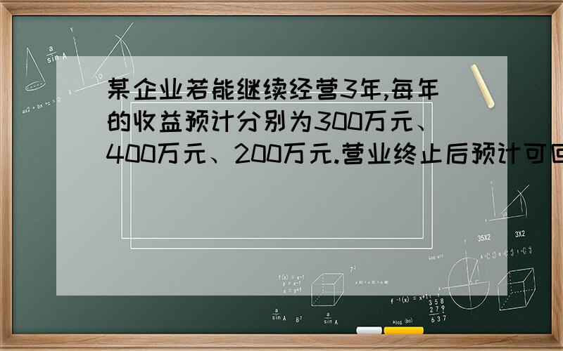 某企业若能继续经营3年,每年的收益预计分别为300万元、400万元、200万元.营业终止后预计可回收500万元.假设折现