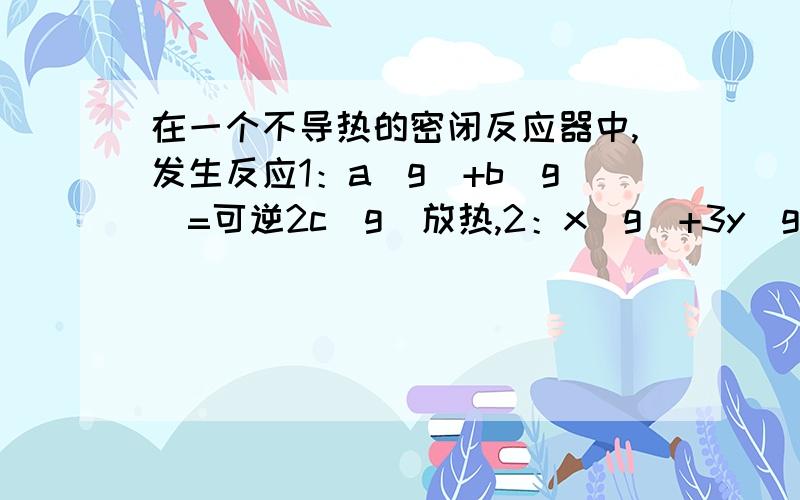 在一个不导热的密闭反应器中,发生反应1：a（g）+b（g）=可逆2c（g）放热,2：x（g)+3y（g）=可逆2z（g）