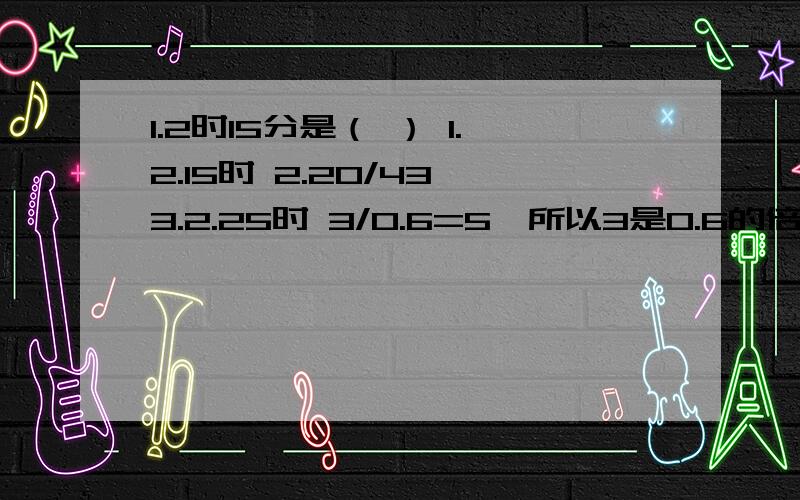 1.2时15分是（ ） 1.2.15时 2.20/43 3.2.25时 3/0.6=5,所以3是0.6的倍数（对或错）