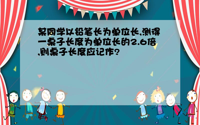 某同学以铅笔长为单位长,测得一桌子长度为单位长的2.6倍,则桌子长度应记作?