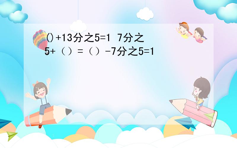 ()+13分之5=1 7分之5+（）=（）-7分之5=1