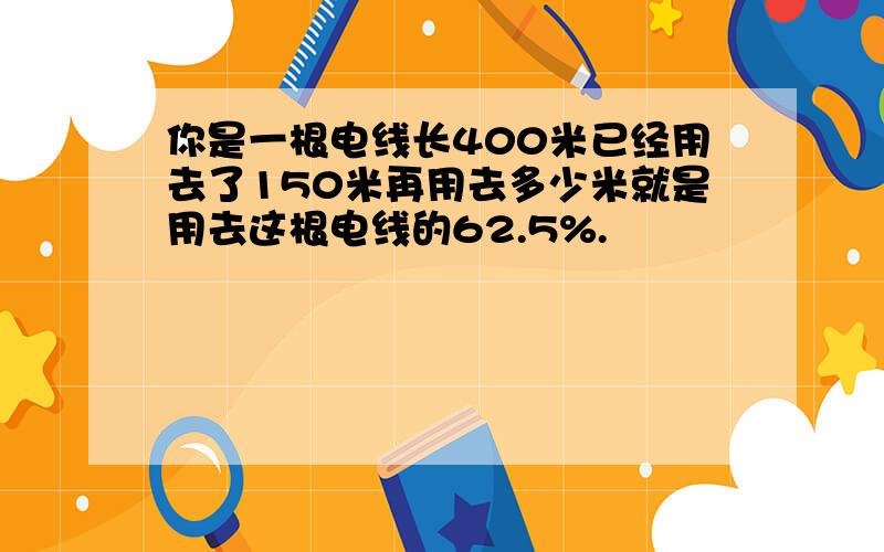 你是一根电线长400米已经用去了150米再用去多少米就是用去这根电线的62.5%.