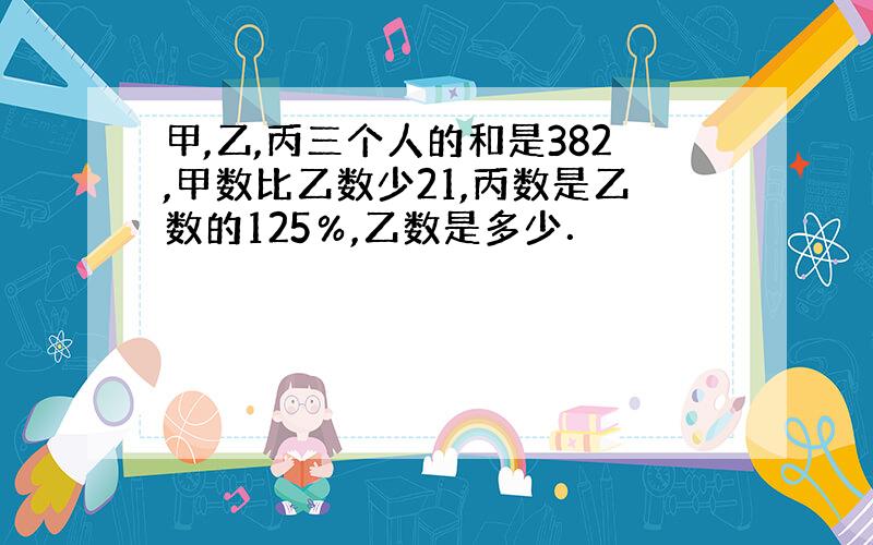 甲,乙,丙三个人的和是382,甲数比乙数少21,丙数是乙数的125％,乙数是多少．