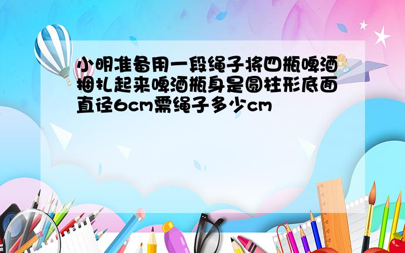 小明准备用一段绳子将四瓶啤酒捆扎起来啤酒瓶身是圆柱形底面直径6cm需绳子多少cm