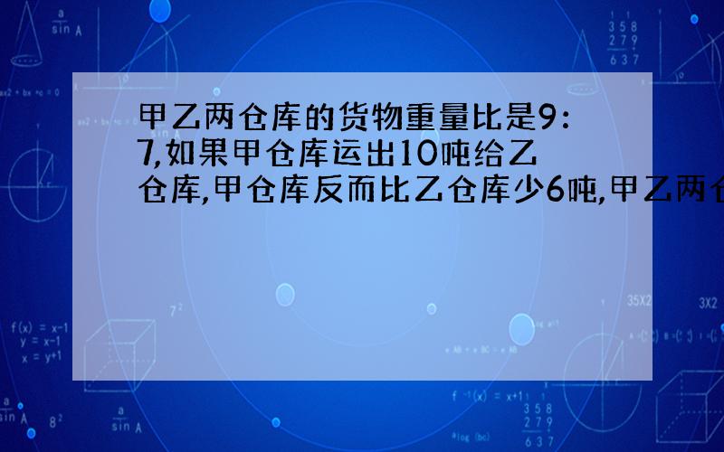 甲乙两仓库的货物重量比是9：7,如果甲仓库运出10吨给乙仓库,甲仓库反而比乙仓库少6吨,甲乙两仓库原有货