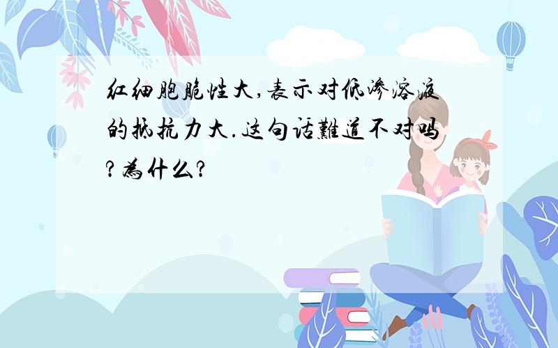 红细胞脆性大,表示对低渗溶液的抵抗力大.这句话难道不对吗?为什么?