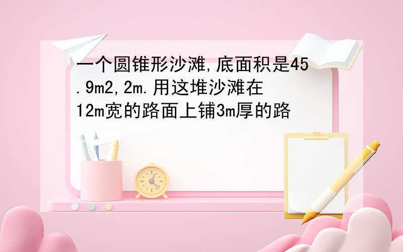 一个圆锥形沙滩,底面积是45.9m2,2m.用这堆沙滩在12m宽的路面上铺3m厚的路