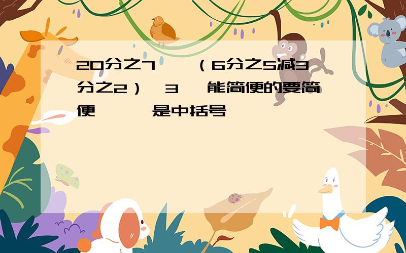 20分之7÷【（6分之5减3分之2）×3】 能简便的要简便 【 】是中括号