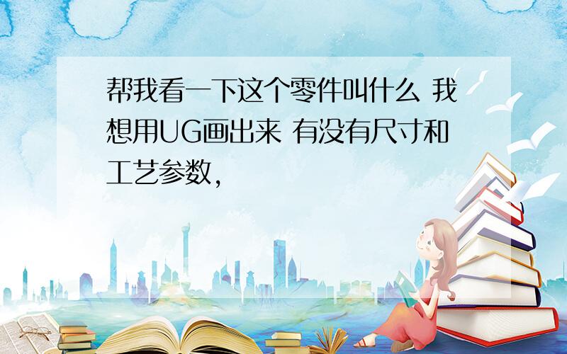 帮我看一下这个零件叫什么 我想用UG画出来 有没有尺寸和工艺参数,