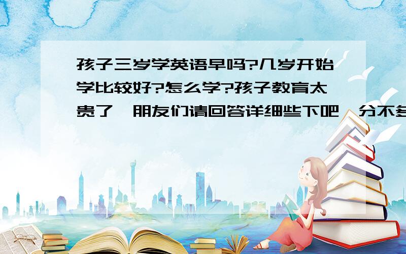 孩子三岁学英语早吗?几岁开始学比较好?怎么学?孩子教育太贵了,朋友们请回答详细些下吧,分不多了,但10分还是有的.