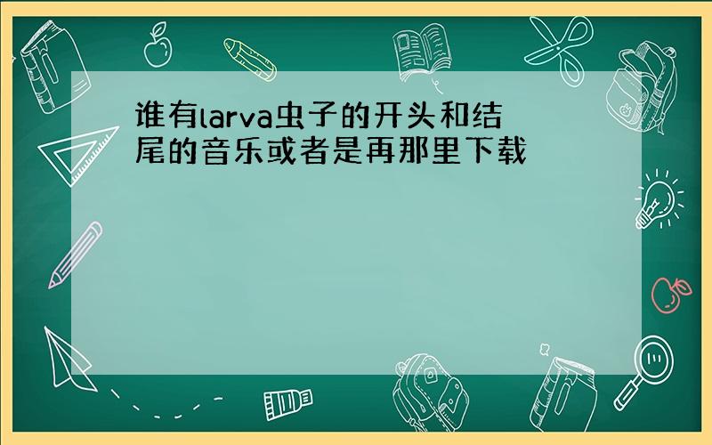 谁有larva虫子的开头和结尾的音乐或者是再那里下载