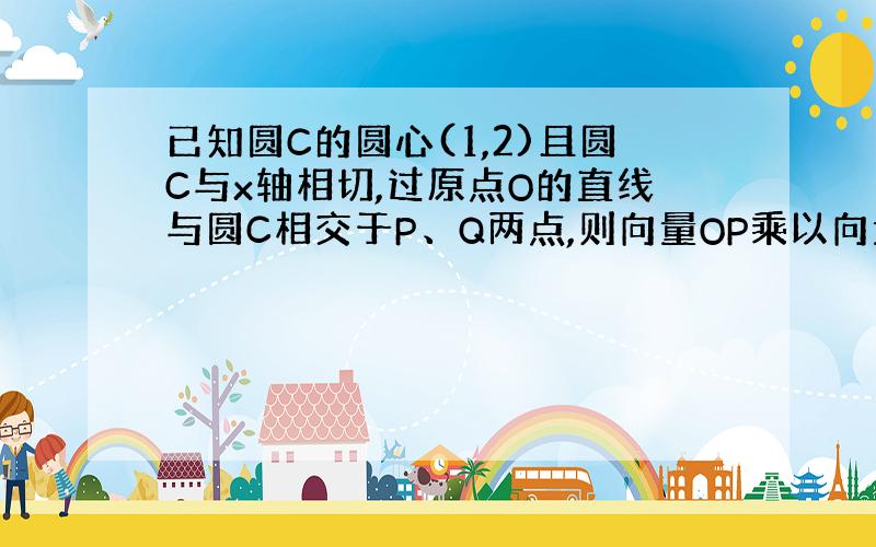 已知圆C的圆心(1,2)且圆C与x轴相切,过原点O的直线与圆C相交于P、Q两点,则向量OP乘以向量OQ的值为