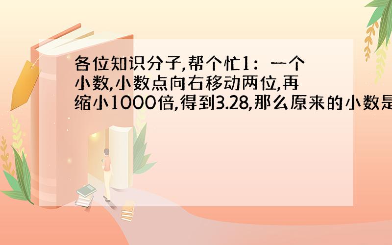 各位知识分子,帮个忙1：一个小数,小数点向右移动两位,再缩小1000倍,得到3.28,那么原来的小数是（）2：一个数的3