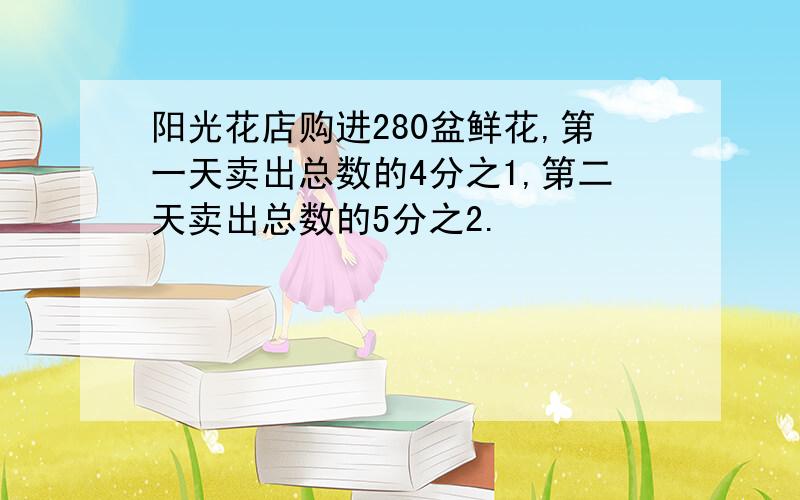 阳光花店购进280盆鲜花,第一天卖出总数的4分之1,第二天卖出总数的5分之2.