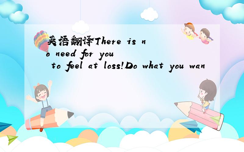 英语翻译There is no need for you to feel at loss!Do what you wan