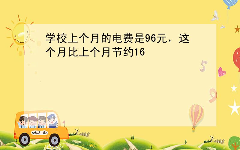 学校上个月的电费是96元，这个月比上个月节约16