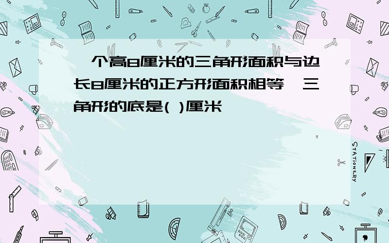 一个高8厘米的三角形面积与边长8厘米的正方形面积相等,三角形的底是( )厘米