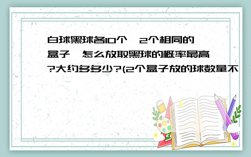 白球黑球各10个,2个相同的盒子,怎么放取黑球的概率最高?大约多多少?(2个盒子放的球数量不一定相同)~