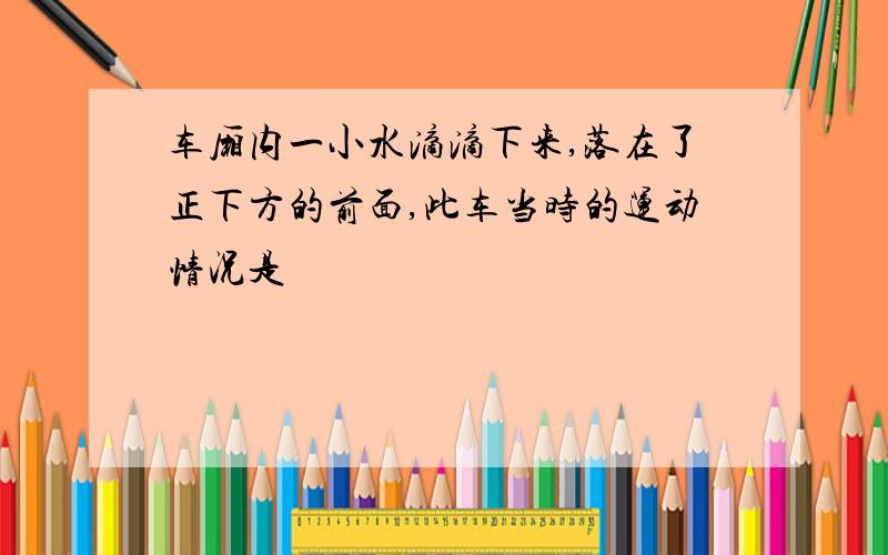 车厢内一小水滴滴下来,落在了正下方的前面,此车当时的运动情况是