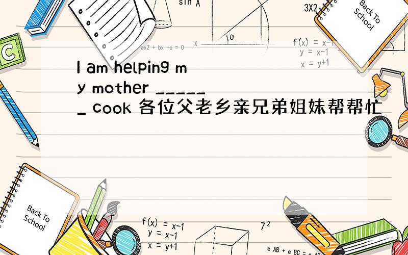 I am helping my mother ______ cook 各位父老乡亲兄弟姐妹帮帮忙