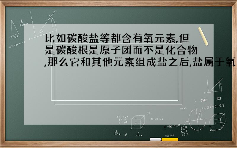 比如碳酸盐等都含有氧元素,但是碳酸根是原子团而不是化合物,那么它和其他元素组成盐之后,盐属于氧化物吗?