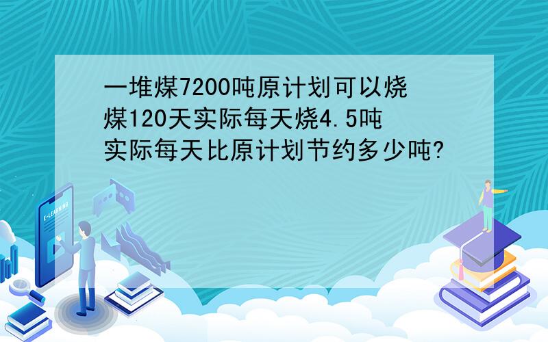 一堆煤7200吨原计划可以烧煤120天实际每天烧4.5吨实际每天比原计划节约多少吨?