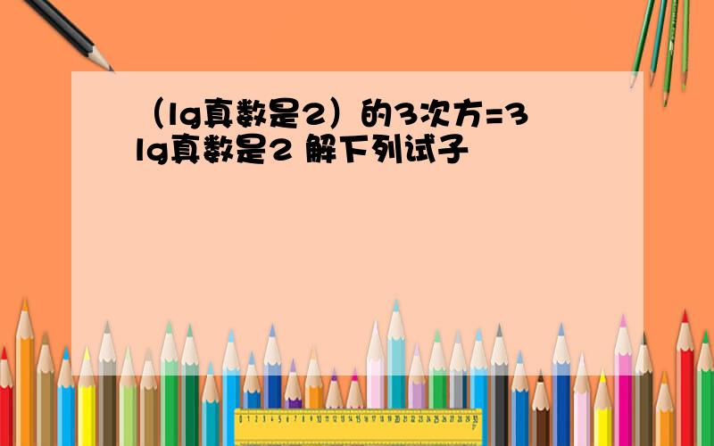 （lg真数是2）的3次方=3lg真数是2 解下列试子