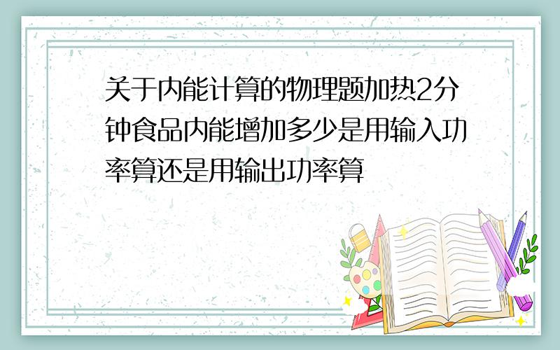 关于内能计算的物理题加热2分钟食品内能增加多少是用输入功率算还是用输出功率算