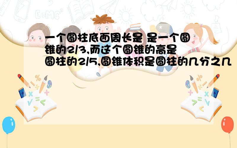 一个圆柱底面周长是 是一个圆锥的2/3,而这个圆锥的高是圆柱的2/5,圆锥体积是圆柱的几分之几