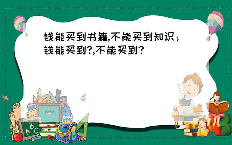 钱能买到书籍,不能买到知识；钱能买到?,不能买到?