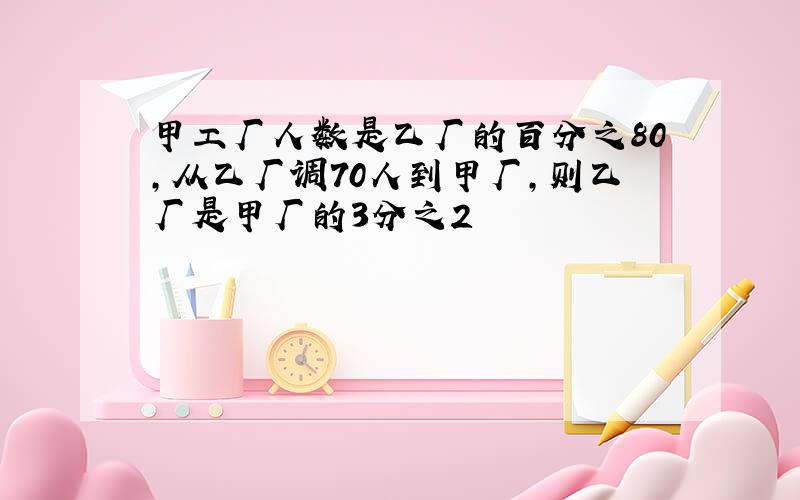 甲工厂人数是乙厂的百分之80,从乙厂调70人到甲厂,则乙厂是甲厂的3分之2