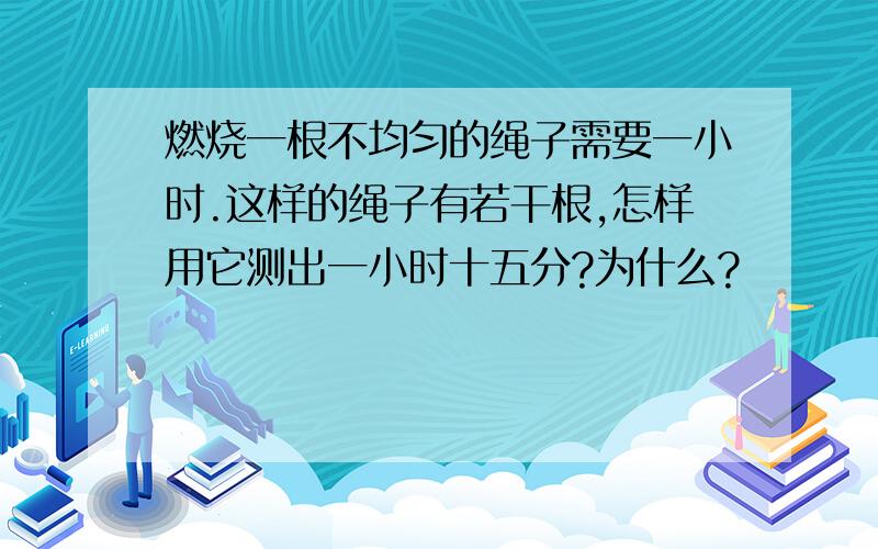 燃烧一根不均匀的绳子需要一小时.这样的绳子有若干根,怎样用它测出一小时十五分?为什么?