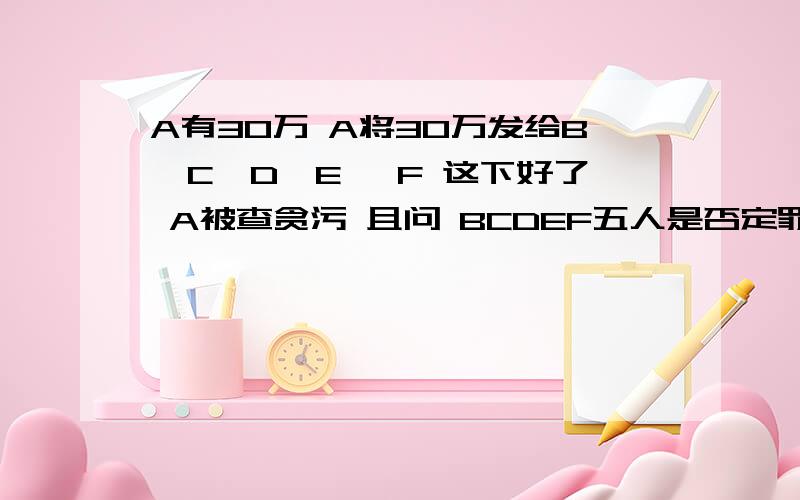 A有30万 A将30万发给B,C,D,E ,F 这下好了 A被查贪污 且问 BCDEF五人是否定罪合伙贪污