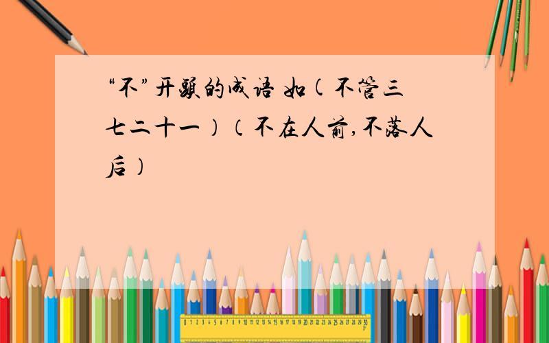 “不”开头的成语 如(不管三七二十一）（不在人前,不落人后）