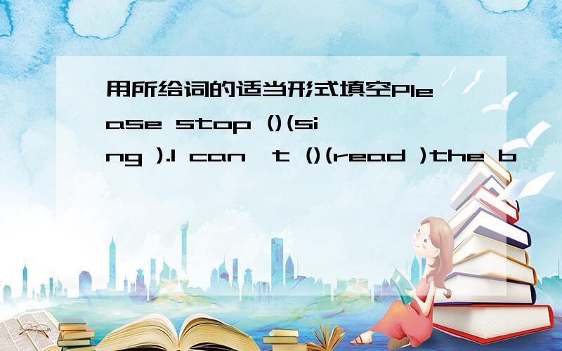 用所给词的适当形式填空Please stop ()(sing ).I can't ()(read )the b