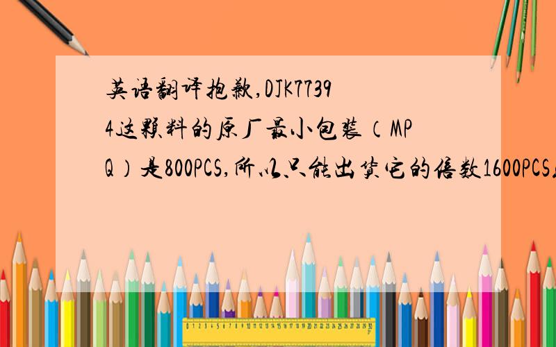 英语翻译抱歉,DJK77394这颗料的原厂最小包装（MPQ）是800PCS,所以只能出货它的倍数1600PCS或2400