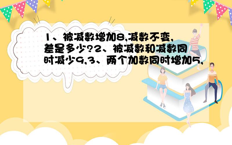 1、被减数增加8,减数不变,差是多少?2、被减数和减数同时减少9,3、两个加数同时增加5,