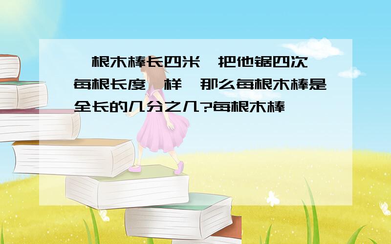 一根木棒长四米,把他锯四次,每根长度一样,那么每根木棒是全长的几分之几?每根木棒