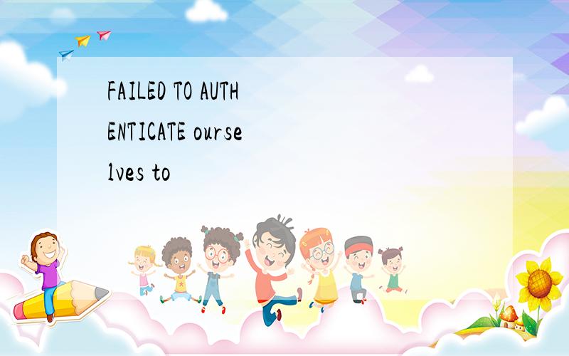 FAILED TO AUTHENTICATE ourselves to