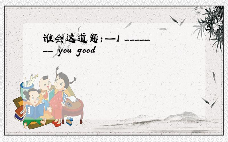 谁会这道题：—I _______ you good