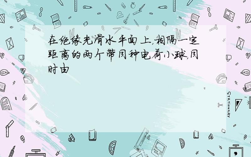 在绝缘光滑水平面上，相隔一定距离的两个带同种电荷小球，同时由